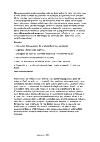 Ulianópolis-2021
No nosso cenário atual as escolas estão se desenvolvendo cada vez mais, mas
não só em suas áreas educacionais tecnológicas, na parte inclusiva também.
Onde hoje já e bem mais comum ver escolas que tem um cuidador para auxiliar
o aluno que porte qualquer tipo de deficiência, mas com essas paralisações
como as escolas estão se saindo para não parar de educar esses alunos, como
continuar a dar a devida educação para esses alunos nesse momento remoto
de pandemia onde as aulas em salas de aulas estão suspensas, as escolas
têm o ensino EAD exclusivo para pessoas com qualquer deficiência. De acordo
com o blog.eadplataforma.com, ‘’as pessoas com deficiência que podem ter
dificuldades de acesso e assimilação do conteúdo” (ex.: deficiência visual,
deficiência auditiva).
Solução:
- Interpretes de linguagens de sinais (deficiências auditivas)
- Legendas (deficiências auditivas)
- Gravações de áudio ou legendas descritivas (deficiências visuais)
- Narrações descritivas (deficiências visuais)
- Métodos alternativos para chats ao vivo, como chats escritos
- Disponibilizar o em formato de audiobook, produzir a versão do texto em
braile
(Blog.eadplataforma.com)
Como vimos as instituições de ensino estão bastante preparadas para dar
aulas em EAD para alunos com deficiências, tendo um sistema de ensino bem
satisfatório para seus alunos como para os seus professores. Levar um ensino
para pessoas com qualquer tipo de deficiência já se torna um desafio para o
educador e para o educado, mas com o empenho do professor e do aluno.
Essas ferramentas digitais vieram para somar ainda mais na vida da pessoa
com deficiência, o aluno poder acessar a esse material exclusivo e inclusivo já
é um motivo para as pessoas envolvidas nesse projeto estarem felizes e se
sentirem satisfeitas com os ótimos resultados que o ensino a distância inclusivo
vem dando para os alunos e para os professores. O papel do professor se
torna ainda mais importante na vida desses alunos, onde o empenho e as
habilidades do professor são posto à prova de como vai exercer seus
conhecimentos em EAD Inclusivo, e por mais que não seja um sistema fácil
estamos tendo um resultado bastante satisfatório para nossa sociedade
inclusiva.
 