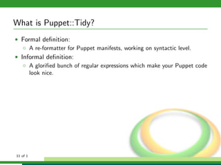 What is Puppet::Tidy?
• Formal deﬁnition:
   ◦ A re-formatter for Puppet manifests, working on syntactic level.
• Informal deﬁnition:
   ◦ A gloriﬁed bunch of regular expressions which make your Puppet code
     look nice.




11 of 1
 