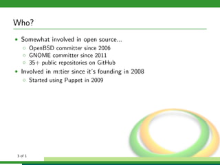 Who?
• Somewhat involved in open source...
   ◦ OpenBSD committer since 2006
   ◦ GNOME committer since 2011
   ◦ 35+ public repositories on GitHub
• Involved in m:tier since it’s founding in 2008
   ◦ Started using Puppet in 2009




3 of 1
 