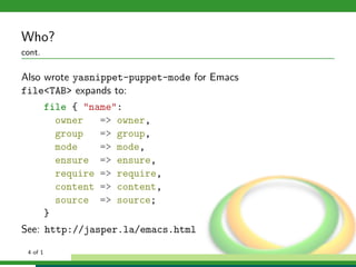 Who?
cont.

Also wrote yasnippet-puppet-mode for Emacs
file<TAB> expands to:
          file { "name":
            owner   => owner,
            group   => group,
            mode    => mode,
            ensure => ensure,
            require => require,
            content => content,
            source => source;
          }
See: http://jasper.la/emacs.html

 4 of 1
 