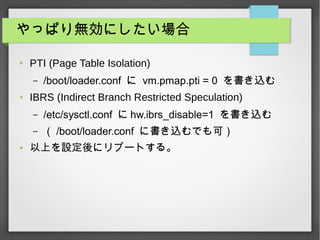 äѤoˤ
 PTI (Page Table Isolation)
C /boot/loader.conf  vm.pmap.pti = 0 z
 IBRS (Indirect Branch Restricted Speculation)
C /etc/sysctl.conf  hw.ibrs_disable=1 z
C  /boot/loader.conf ˕zǤɣ
 ϤO˥֩`Ȥ롣
 