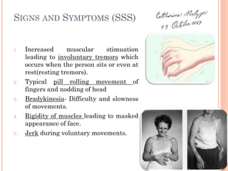 SIGNS AND SYMPTOMS (SSS)

1.

2.

3.

4.

5.

Increased
muscular
stimuation
leading to involuntary tremors which
occurs when the person sits or even at
rest(resting tremors).
Typical pill rolling movement of
fingers and nodding of head
Bradykinesia- Difficulty and slowness
of movements.
Rigidity of muscles leading to masked
appearance of face.
Jerk during voluntary movements.

 