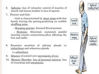 6.

Aphonia- loss of volunatry control of muscles of
mouth and larynx leadint to loss of speech.

7. Posture and Gait:
- Gait is characterized by short steps,with feet
barely leaving the groung,producing an audible
shuffling noise.
- Stooping posture- forward flexed posture
- Dystonia- Abnormal, sustained, painful
twisting muscle contractions,often affecting the
foot and ankle.
8.

Excessive secretion of salivary
sialorrhoea and sebaceous glands

glands

i.e

i.e seborrhoea

9.

Absence of control over movements of eye.

10. Memory Disorder, loss of personal interest, loss
of reasoning and orientation.

 