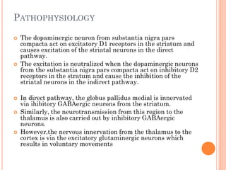 PATHOPHYSIOLOGY









The dopaminergic neuron from substantia nigra pars
compacta act on excitatory D1 receptors in the striatum and
causes excitation of the striatal neurons in the direct
pathway.
The excitation is neutralized when the dopaminergic neurons
from the substantia nigra pars compacta act on inhibitory D2
receptors in the stratum and cause the inhibition of the
striatal neurons in the indirect pathway.
In direct pathway, the globus pallidus medial is innervated
via ihibitory GABAergic neurons from the striatum.
Similarly, the neurotransmission from this region to the
thalamus is also carried out by inhibitory GABAergic
neurons.
However,the nervous innervation from the thalamus to the
cortex is via the excitatory glutaminergic neurons which
results in voluntary movements

 
