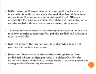 







In the indirect pathway,similar to the direct pathway,the nervous
innervation from the striatum to globus pallidum lateral from these
regions to subthalmic nucleus is through inhibitory GABAergic
neurons.But the transmission from the subthalmic nucleus to globus
pallidus medial is through excitatory glutaminergic neurons.
The basic difference between two pathways is the type of innervation
to the two mentioned regions(globus pallidus medials and substantia
nigra par reticulus).
In direct pathway the innervation is inhibitory while in indirect
pathway it is excitatory in nature.
Hence any alterations in the innervation to the globus pallidus
medial and substantia nigra par reticulata ultimately affect the
neurotransmission to the cortex, which results in either enhancement
or suppression of voluntary movements.

 