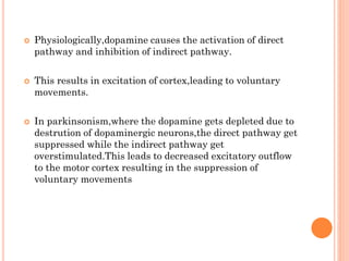 





Physiologically,dopamine causes the activation of direct
pathway and inhibition of indirect pathway.

This results in excitation of cortex,leading to voluntary
movements.
In parkinsonism,where the dopamine gets depleted due to
destrution of dopaminergic neurons,the direct pathway get
suppressed while the indirect pathway get
overstimulated.This leads to decreased excitatory outflow
to the motor cortex resulting in the suppression of
voluntary movements

 