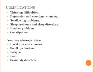 COMPLICATIONS







Thinking difficulties.
Depression and emotional changes..
Swallowing problems. .
Sleep problems and sleep disorders.
Bladder problems
Constipation

You may also experience:
 Blood pressure changes.
 Smell dysfunction.
 Fatigue
 Pain.
 Sexual dysfunction

 