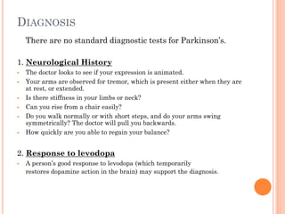 DIAGNOSIS
There are no standard diagnostic tests for Parkinson’s.
1. Neurological History










The doctor looks to see if your expression is animated.
Your arms are observed for tremor, which is present either when they are
at rest, or extended.
Is there stiffness in your limbs or neck?
Can you rise from a chair easily?
Do you walk normally or with short steps, and do your arms swing
symmetrically? The doctor will pull you backwards.
How quickly are you able to regain your balance?

2. Response to levodopa


A person’s good response to levodopa (which temporarily
restores dopamine action in the brain) may support the diagnosis.

 