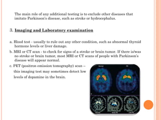 The main role of any additional testing is to exclude other diseases that
imitate Parkinson’s disease, such as stroke or hydrocephalus.

3. Imaging and Laboratory examination
a. Blood test - usually to rule out any other condition, such as abnormal thyroid
hormone levels or liver damage.
b. MRI or CT scan - to check for signs of a stroke or brain tumor. If there is/was
no stroke or brain tumor, most MRI or CT scans of people with Parkinson’s
disease will appear normal.

c. PET (positron emission tomography) scan –
this imaging test may sometimes detect low
levels of dopamine in the brain.

 