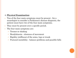 4. Physical Examination:





Two of the four main symptoms must be present - for a
neurologist to consider a Parkinson’s disease diagnosis, the
patient must have two of the four main symptoms.
They must be present over a specific period.
The four main symptoms are:
 Tremor or shaking
 Bradykinesia - slowness of movement
 Rigidity (stiffness) of the arms, legs or trunk
 Postural instability - balance problems and possible falls

 
