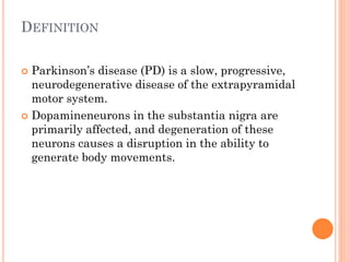 DEFINITION
Parkinson’s disease (PD) is a slow, progressive,
neurodegenerative disease of the extrapyramidal
motor system.
 Dopamineneurons in the substantia nigra are
primarily affected, and degeneration of these
neurons causes a disruption in the ability to
generate body movements.


 
