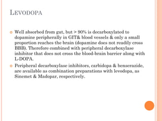 LEVODOPA




Well absorbed from gut, but > 90% is decarboxylated to
dopamine peripherally in GIT& blood vessels & only a small
proportion reaches the brain (dopamine does not readily cross
BBB). Therefore combined with peripheral decarboxylase
inhibitor that does not cross the blood-brain barrier along with
L-DOPA.
Peripheral decarboxylase inhibitors, carbidopa & benserazide,
are available as combination preparations with levodopa, as
Sinemet & Madopar, respectively.

 