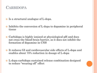 CARBIDOPA










Is a structural analogue of L-dopa.
Inhibits the conversion of L-dopa to dopamine in peripheral
tissue
Carbidopa is highly ionized at physiological pH and does
not cross the blood-brain barrier, so it does not inhibit the
formation of dopamine in CNS
It reduces GI and cardiovascular side effects of L-dopa and
enables about 75% reduction in dosage of L-dopa
L-dopa-carbidopa sustained release combination designed
to reduce “wearing off” effect

 