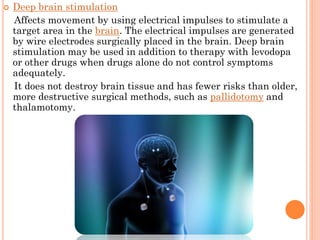 

Deep brain stimulation
Affects movement by using electrical impulses to stimulate a
target area in the brain. The electrical impulses are generated
by wire electrodes surgically placed in the brain. Deep brain
stimulation may be used in addition to therapy with levodopa
or other drugs when drugs alone do not control symptoms
adequately.
It does not destroy brain tissue and has fewer risks than older,
more destructive surgical methods, such as pallidotomy and
thalamotomy.

 