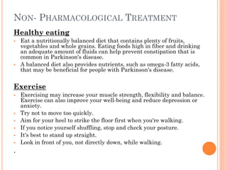 NON- PHARMACOLOGICAL TREATMENT
Healthy eating




Eat a nutritionally balanced diet that contains plenty of fruits,
vegetables and whole grains. Eating foods high in fiber and drinking
an adequate amount of fluids can help prevent constipation that is
common in Parkinson's disease.
A balanced diet also provides nutrients, such as omega-3 fatty acids,
that may be beneficial for people with Parkinson's disease.

Exercise








.

Exercising may increase your muscle strength, flexibility and balance.
Exercise can also improve your well-being and reduce depression or
anxiety.
Try not to move too quickly.
Aim for your heel to strike the floor first when you're walking.
If you notice yourself shuffling, stop and check your posture.
It's best to stand up straight.
Look in front of you, not directly down, while walking.

 