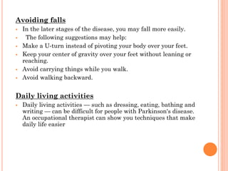Avoiding falls








In the later stages of the disease, you may fall more easily.
The following suggestions may help:
Make a U-turn instead of pivoting your body over your feet.
Keep your center of gravity over your feet without leaning or
reaching.
Avoid carrying things while you walk.
Avoid walking backward.

Daily living activities


Daily living activities — such as dressing, eating, bathing and
writing — can be difficult for people with Parkinson's disease.
An occupational therapist can show you techniques that make
daily life easier

 