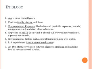 ETIOLOGY
1. Age – more than 60years.
2. Positive family history and Race.
3. Environmental Exposure: Herbicide and pesticide exposure, metals(
manganese,iron) and steel alloy industries.
4. Exposure to MPTP (1- methyl-4-phenyl-1,2,3,6 tetrahydropyridine),
a potent neurotoxin.
5. Environmental factors such as rural living,drinking well water.
6. Life experiences (trauma,emotional stress).
7. An INVERSE correlation between cigarette smoking and caffeine
intake in case-control studies.

 