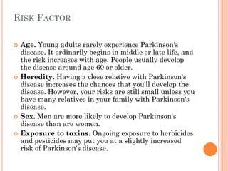 RISK FACTOR







Age. Young adults rarely experience Parkinson's
disease. It ordinarily begins in middle or late life, and
the risk increases with age. People usually develop
the disease around age 60 or older.
Heredity. Having a close relative with Parkinson's
disease increases the chances that you'll develop the
disease. However, your risks are still small unless you
have many relatives in your family with Parkinson's
disease.
Sex. Men are more likely to develop Parkinson's
disease than are women.
Exposure to toxins. Ongoing exposure to herbicides
and pesticides may put you at a slightly increased
risk of Parkinson's disease.

 