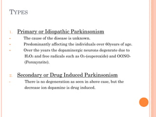 TYPES
1.

Primary or Idiopathic Parkinsonism



The cause of the disease is unknown.



Predominantly affecting the individuals over 60years of age.



Over the years the dopaminergic neurons degenrate due to
H2O2 and free radicals such as O2-(superoxide) and OONO-

(Peroxynrite).
2.
•

Secondary or Drug Induced Parkinsonism
There is no degeneration as seen in above case, but the

decrease ion dopamine is drug induced.

 