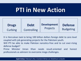 PTI in New Action
Debt
Controlling
Defense
Budgeting
Drugs
Curbing
Development
Projects
It is Herculean task to bring 100 billion dollars foreign debt to zero level
coupled with job generating projects for the Pakistani youth.
Will PTI be able to make Pakistan narcotics-free and to cut ever-rising
defense budget?
Prime Minister Imran Khan needs result-oriented and honest
professionals as advisors to overcome mega challenges.
Sajid Imtiaz: Pakistan’s No.1 Content Writer on SlideShare-LinkedIn
 