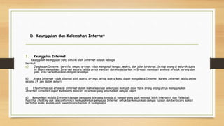 D. Keunggulan dan Kelemahan Internet
1. Keunggulan Internet
Keunggulan-keunggulan yang dimiliki oleh Internet adalah sebagai
berikut:
a) Jangkauan Internet bersifat umum, artinya tidak mengenal tempat, waktu, dan jalur birokrasi. Setiap orang di seluruh dunia
ini dapat mengakses Internet secara bebas untuk mencari dan menyebarkan informasi, membuat promosi produk barang dan
jasa, atau berkomunikasi dengan rekannya.
b) Akses Internet tidak dibatasi oleh waktu, artinya setiap waktu kamu dapat mengakses Internet karena Internet selalu online
selama 24 jam dalam sehari.
c) Efektivitas dan efisiensi Internet dalam menyelesaikan pekerjaan menjadi daya tarik orang orang untuk menggunakan
Internet. Internet dapat membantu mencari informasi yang dibutuhkan dengan cepat.
d) Komunikasi melalui Internet dengan pengguna lain yang berada di tempat yang jauh menjadi lebih interaktif dan fleksibel.
Fasilitas chatting dan teleconference memungkinkan pengguna Internet untuk berkomunikasi dengan tulisan dan berbicara sambil
bertatap muka, seolah-olah lawan bicara berada di hadapannya
 