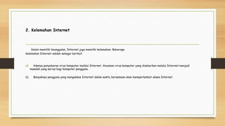 2. Kelemahan Internet
Selain memiliki keunggulan, Internet juga memiliki kelemahan. Beberapa
kelemahan Internet adalah sebagai berikut:
a) Adanya penyebaran virus komputer melalui Internet. Ancaman virus komputer yang disebarkan melalui Internet menjadi
masalah yang serius bagi komputer pengguna.
b) Banyaknya pengguna yang mengakses Internet dalam waktu bersamaan akan memperlambat akses Internet.
 