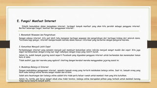 E. Fungsi/ Manfaat Internet
Dibalik kemudahan dalam mengakses internet, terdapat banyak manfaat yang akan kita peroleh sebagai pengguna internet.
Berikut beberapa fungsi/ manfaat dari penggunaan internet :
1. Menambah Wawasan dan Pengetahuan
Dengan adanya internet, kita jadi lebih tahu mengenai berbagai wawasan dan pengetahuan dari berbagai bidang dari seluruh dunia.
Terutama bagi pelajar, internet mempermudah mereka dalam mencari informasi yang berkaitan dengan pelajaran mereka.
2. Komunikasi Menjadi Lebih Cepat
Perkembangan internet yang semakin menjadi-jadi membuat komunikasi antar individu menjadi sangat mudah dan cepat. Kita juga
dapat berkomunikasi dengan orang luar negri sekalipun dengan biaya yang relatif murah.
Selain itu, sudah banyak jejaring sosial seperti Facebook yang digunakan pengguna internet untuk berkenalan dan menemukan teman
baru di sana.
Tidak sedikit juga dari mereka yang ngobrol/ chatting dengan kerabat mereka menggunakan jejaring sosial ini.
3. Mudahnya Belanja di Internet
Dengan meledaknya penggunaan internet, semakin banyak orang yang tertarik melakukan belanja online. Saat ini, banyak orang yang
lebih suka belanja online karena sangat mudah dan efisien.
Salah satu keuntungan dari belanja online adalah kita tidak perlu keluar rumah untuk membeli item yang kita butuhkan.
Selain itu, ketika jam kerja sangat sibuk atau tidak teratur, belanja online merupakan pilihan yang terbaik untuk membeli barang
tanpa harus menyita banyak waktu.
 