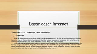 Dasar dasar internet
A.PENGERTIAN INTERNET DAN INTRANET
1 . INTERNET
Internet adalah singkatan dari Interconnection Network yang secara harfiah berarti hubungan antar jaringan
komputer ( network) sedangkan network sendiri diartikan sebagai suatu sistem komunikasi data antar komputer .
Contoh jaringan komputer yang sering di temukan adalah LAN ( Local Area Network) .
Pengertian internet secara umum (menurut bahasa) adalah kumpulan dari jaringan komputer yang terhubung dan
bekerja sebagai suatu sistem .Pengertian internet secara khusus adalah suatu jaringan komputer terbesar di dunia
karena menghubungkan seluruh jaringan komputer yang ada di dunia . Untuk ringkasnya , internet adalah jaringan
computer, global sedangkan jaringan komputer lokal ( LAN )dinamakan internet .
 