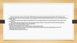 Internet berasal dari impian J.C.R Licklider (1915-1990) seorang psikolog di Massachusetts Institute Of Technologi untuk
mendapatkan akses internet, sebuah komputer harus menggunakan jasa perusahaan penyedia layanan internet atau Internet Service
Provider (ISP) .
Internet merupakan sebuah kumpulan global (Mendunia) ribuan jaringan komputer dan jutaan komputer pribadi yang di kelola
secara bebas .
WEB adalah sekumpulan komputer yang terhubung melalui kabel .Keadaan ini yang muncul istilah World Wide (mendunia)
sehingga World Wide Web (WWW) artinya yang mendunia .
Ada beberapa jenis jaringan komputer ,yaitu :
- LAN (Local Area Network) ,yaitu jaringan komputer yang areanya terbatas .
- WAN (Wide Area Network) ,yaitu jaringan komputer yang lebih luas jangkauannya yang menghubungkan antar LAN .
- MAN (Metropolitan Area Network)
- INTRANET (Intra Connection Network)
 