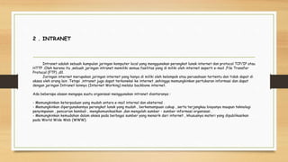 2 . INTRANET
Intranet adalah sebuah kumpulan jaringan komputer local yang menggunakan perangkat lunak internet dan protocol TCP/IP atau
HTTP .Oleh karena itu ,sebuah jaringan intranet memiliki semua fasilitas yang di miliki oleh internet seperti e-mail ,File Transfer
Protocol (FTP) ,dll.
Jaringan internet merupakan jaringan internet yang hanya di miliki oleh kelompok atau perusahaan tertentu dan tidak dapat di
akses oleh orang lain .Tetapi ,intranet juga dapat terkoneksi ke internet ,sehingga memungkinkan pertukaran informasi dan dapat
dengan jaringan Intranet lainnya (Internet Working) melalui backbone internet.
Ada beberapa alasan mengapa suatu organisasi menggunakan intranet diantaranya :
- Memungkinkan keterpaduan yang mudah antara e-mail internal dan eksternal .
- Memungkinkan dipergunakannya perangkat lunak yang mudah , berkemampuan cukup , serta terjangkau biayanya maupun teknologi
penyimpanan , pencarian kembali , mengkomunikasikan ,dan mengolah sumber - sumber informasi organisasi .
- Memungkinkan kemudahan dalam akses pada berbagai sumber yang menarik dari internet , khususnya materi yang dipublikasikan
pada World Wide Web (WWW).
 