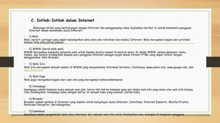C. Istilah-Istilah dalam Internet
Beberapa istilah yang berhubungan dengan Internet dan penggunaanya akan dijelaskan berikut ini untuk membantu pengguna
Internet dalam memahami dunia Internet:
• 1) Web
Web, berarti jaringan yang dapat menampilkan data-data dan informasi lain melalui Internet. Web merupakan bagian dari protokol
bahasa http yang paling populer.
• 2) WWW (world wide web)
WWW merupakan kumpulan penyedia web untuk dipakai secara massal di seluruh dunia. Di dalam WWW, semua dokumen, menu,
indeks, dan lainlain ditampilkan kepada para pengguna Internet sebagai objek dalam format HTML yang dapat dilihat dengan
menggunakan Web Browser.
• 3) Web Site
Web site merupakan sebuah alamat di WWW yang menyediakan informasi tertentu. Contohnya: www.yahoo.com, www.google.com, dan
www.detik.com.
• 4) Web Page
Web page merupakan bagian dari web site yang merupakan lembaranlembaran
• 5) Homepage
Homepage adalah halaman muka sebuah web site, berisi link-link ke halaman yang lain dalam web site yang sama atau web site lainnya.
Jika dianalogikan, homepage sama dengan daftar isi sebuah buku yang memuat outline buku.
• 6) Browser
Browser adalah aplikasi di Internet yang dipakai untuk menjelajah dunia Internet. Contohnya: Internet Explorer, Mozilla Firefox,
Netscape Navigator, dan sebagainya.
• 7) Download
Download adalah pengambilan data atau informasi dari sebuah web site untuk ditampilkan atau disimpan di komputer pengguna.
 
