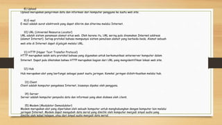 8) Upload
Upload merupakan pengiriman data dan informasi dari komputer pengguna ke suatu web site.
9) E-mail
E-mail adalah surat elektronik yang dapat dikirim dan diterima melalui Internet.
10) URL (Universal Resource Locator)
URL adalah sistem penamaan alamat situs web. Oleh karena itu, URL sering pula dinamakan Internet address
(alamat Internet). Setiap protokol bahasa mempunyai sistem penulisan alamat yang berbeda-beda. Alamat sebuah
web site di Internet dapat dijelajah melalui URL.
11) HTTP (Hyper Text Transfer Protocol)
HTTP merupakan salah satu protokol bahasa yang digunakan untuk berkomunikasi antarserver komputer dalam
Internet. Dapat pula dikatakan bahwa HTTP merupakan bagian dari URL yang mengidentifikasi lokasi web site.
12) Hub
Hub merupakan alat yang berfungsi sebagai pusat suatu jaringan. Koneksi jaringan didistribusikan melalui hub.
13) Client
Client adalah komputer pengakses Internet, biasanya dipakai oleh pengguna.
14) Server
Server adalah komputer penyedia data dan informasi yang akan diakses oleh client.
15) Modem (Modulator Demodulator)
Modem merupakan alat yang diperlukan oleh sebuah komputer untuk menghubungkan dengan komputer lain melalui
jaringan Internet. Modem dapat mengubah data serial yang dimiliki oleh komputer menjadi sinyal audio yang
dimiliki oleh kabel telepon, atau dari sinyal audio menjadi data serial.
 