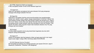 16) HTML (Hypertext Mark up Language)
HTML merupakan standar format untuk dokumen hypertext.
17) Hypertext
Hypertext merupakan serangkaian kata pada dokumen html yang mempunyai
hubungan (link) dengan dokumen html lain.
18) Hyperlink
Hyperlink ini merupakan fasilitas untuk mereferensikan atau menghubungkan
sebuah kata, kalimat, simbol, gambar dengan alamatalamat di Internet. Sebuah link
teks biasanya ditandai dengan teks yang bergaris bawah dan berwarna biru, seperti
Klik di sini. Namun, tanda utama dari sebuah link (link teks atau link gambar) adalah
berubahnya kursor mouse menjadi tanda jika diletakkan di atas link tersebut. Jika
sebuah link diklik, maka program browser akan membuka dokumen atau file yang
ditunjuk oleh link tersebut.
19) Protokol
Protokol adalah sejumlah aturan yang menentukan bagaimana dua atau lebih
komputer saling berkomunikasi.
20) Alamat IP
Alamat IP merupakan identitas komputer dalam jaringan yang terdiri dari empat
bagian (mulai angka 1 sampai 255). Contohnya adalah 101.09.45.015.
21) ISP (Internet Service Provider)
ISP merupakan perusahaan atau lembaga penyedia jasa layanan Internet, seperti
Wasantara, Indosatnet, Telkomnet, dan sebagainya.
 