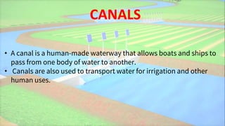 CANALS
• A canal is a human-made waterway that allows boats and ships to
pass from one body of water to another.
• Canals are also used to transport water for irrigation and other
human uses.
 