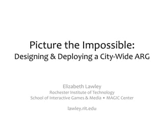 Picture the Impossible:
Designing & Deploying a City-Wide ARG
Elizabeth Lawley
Rochester Institute of Technology
School of Interactive Games & Media • MAGIC Center
lawley.rit.edu
 