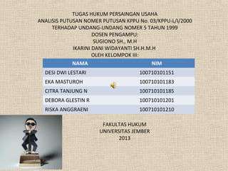 NAMA NIM
DESI DWI LESTARI 100710101151
EKA MASTUROH 100710101183
CITRA TANJUNG N 100710101185
DEBORA GLESTIN R 100710101201
RISKA ANGGRAENI 100710101210
TUGAS HUKUM PERSAINGAN USAHA
ANALISIS PUTUSAN NOMER PUTUSAN KPPU No. 03/KPPU-L/I/2000
TERHADAP UNDANG-UNDANG NOMER 5 TAHUN 1999
DOSEN PENGAMPU:
SUGIONO SH., M.H
IKARINI DANI WIDAYANTI SH.H.M.H
OLEH KELOMPOK III:
FAKULTAS HUKUM
UNIVERSITAS JEMBER
2013
 