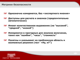 Метрики безопасности Однозначно измеряются, без «экспертного мнения» Доступны для расчета и анализа (предпочтительно автоматически) Имеют количественное выражение (не &quot;высокий&quot;, &quot;средний&quot;, &quot;низкий&quot;) Измеряются в пригодных для анализа величинах, таких как &quot;ошибки&quot;, &quot;часы&quot;, &quot;стоимость&quot; Понятны и указывают на проблемную область и возможные решения (тест  «Ну, и?&quot;)  