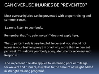 CAN OVERUSE INJURIES BE PREVENTED?
Most overuse injuries can be prevented with proper training and
common sense.
Learn to listen to your body.
Remember that “no pain, no gain” does not apply here.
The 10 percent rule is very helpful. In general, you should not
increase your training program or activity more than 10 percent
per week.This allows your body adequate time for recovery and
Response.
The 10 percent rule also applies to increasing pace or mileage
for walkers and runners, as well as to the amount of weight added
in strength training programs.
 
