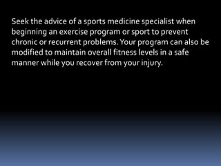 Seek the advice of a sports medicine specialist when
beginning an exercise program or sport to prevent
chronic or recurrent problems.Your program can also be
modified to maintain overall fitness levels in a safe
manner while you recover from your injury.
 