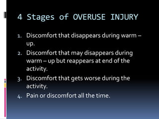 4 Stages of OVERUSE INJURY
1. Discomfort that disappears during warm –
up.
2. Discomfort that may disappears during
warm – up but reappears at end of the
activity.
3. Discomfort that gets worse during the
activity.
4. Pain or discomfort all the time.
 