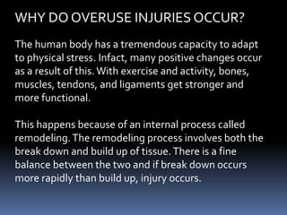 WHY DO OVERUSE INJURIES OCCUR?
The human body has a tremendous capacity to adapt
to physical stress. Infact, many positive changes occur
as a result of this. With exercise and activity, bones,
muscles, tendons, and ligaments get stronger and
more functional.
This happens because of an internal process called
remodeling.The remodeling process involves both the
break down and build up of tissue.There is a fine
balance between the two and if break down occurs
more rapidly than build up, injury occurs.
 