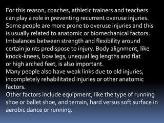 For this reason, coaches, athletic trainers and teachers
can play a role in preventing recurrent overuse injuries.
Some people are more prone to overuse injuries and this
is usually related to anatomic or biomechanical factors.
Imbalances between strength and flexibility around
certain joints predispose to injury. Body alignment, like
knock-knees, bow legs, unequal leg lengths and flat
or high arched feet, is also important.
Many people also have weak links due to old injuries,
incompletely rehabilitated injuries or other anatomic
factors.
Other factors include equipment, like the type of running
shoe or ballet shoe, and terrain, hard versus soft surface in
aerobic dance or running.
 