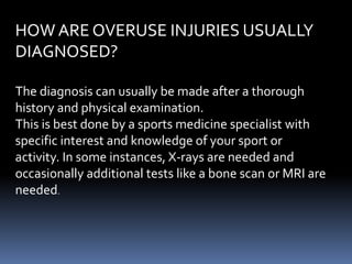 HOW ARE OVERUSE INJURIES USUALLY
DIAGNOSED?
The diagnosis can usually be made after a thorough
history and physical examination.
This is best done by a sports medicine specialist with
specific interest and knowledge of your sport or
activity. In some instances, X-rays are needed and
occasionally additional tests like a bone scan or MRI are
needed.
 
