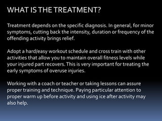 WHAT ISTHETREATMENT?
Treatment depends on the specific diagnosis. In general, for minor
symptoms, cutting back the intensity, duration or frequency of the
offending activity brings relief.
Adopt a hard/easy workout schedule and cross train with other
activities that allow you to maintain overall fitness levels while
your injured part recovers.This is very important for treating the
early symptoms of overuse injuries.
Working with a coach or teacher or taking lessons can assure
proper training and technique. Paying particular attention to
proper warm up before activity and using ice after activity may
also help.
 