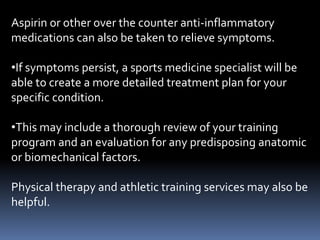 Aspirin or other over the counter anti-inflammatory
medications can also be taken to relieve symptoms.
•If symptoms persist, a sports medicine specialist will be
able to create a more detailed treatment plan for your
specific condition.
•This may include a thorough review of your training
program and an evaluation for any predisposing anatomic
or biomechanical factors.
Physical therapy and athletic training services may also be
helpful.
 