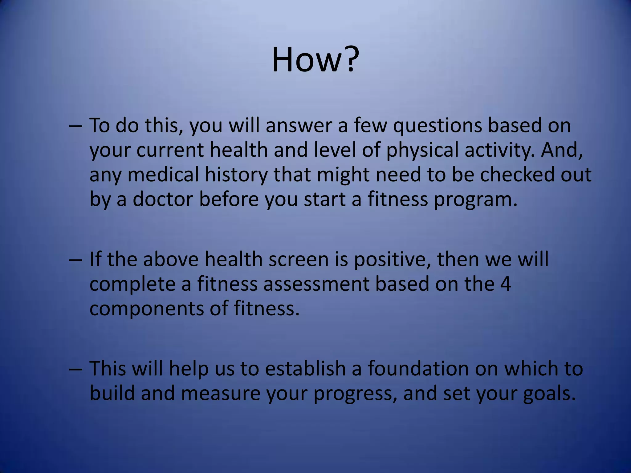 How?
– To do this, you will answer a few questions based on
  your current health and level of physical activity. And,
  any medical history that might need to be checked out
  by a doctor before you start a fitness program.

– If the above health screen is positive, then we will
  complete a fitness assessment based on the 4
  components of fitness.

– This will help us to establish a foundation on which to
  build and measure your progress, and set your goals.
 