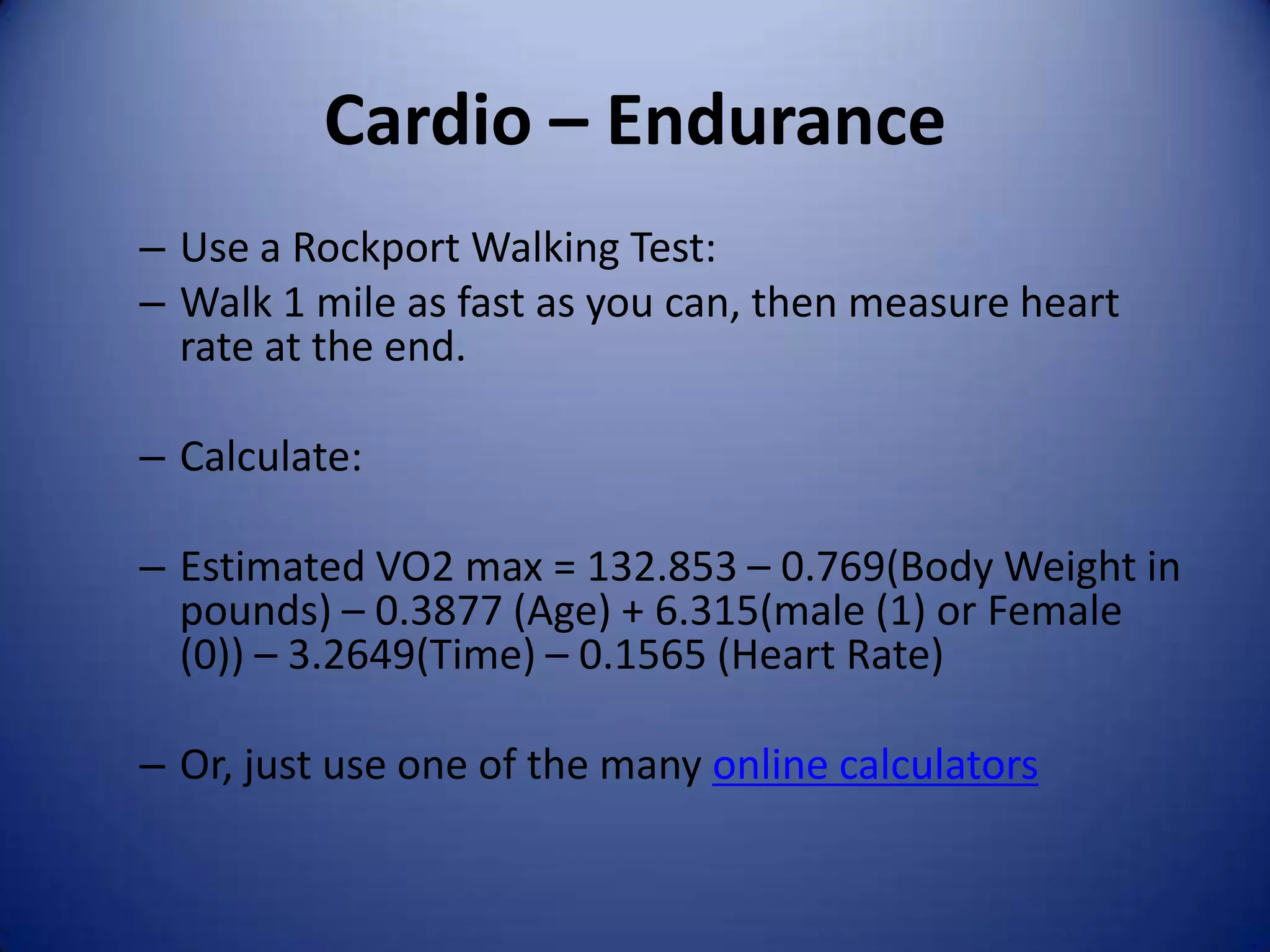 Cardio – Endurance
– Use a Rockport Walking Test:
– Walk 1 mile as fast as you can, then measure heart
  rate at the end.

– Calculate:

– Estimated VO2 max = 132.853 – 0.769(Body Weight in
  pounds) – 0.3877 (Age) + 6.315(male (1) or Female
  (0)) – 3.2649(Time) – 0.1565 (Heart Rate)

– Or, just use one of the many online calculators
 