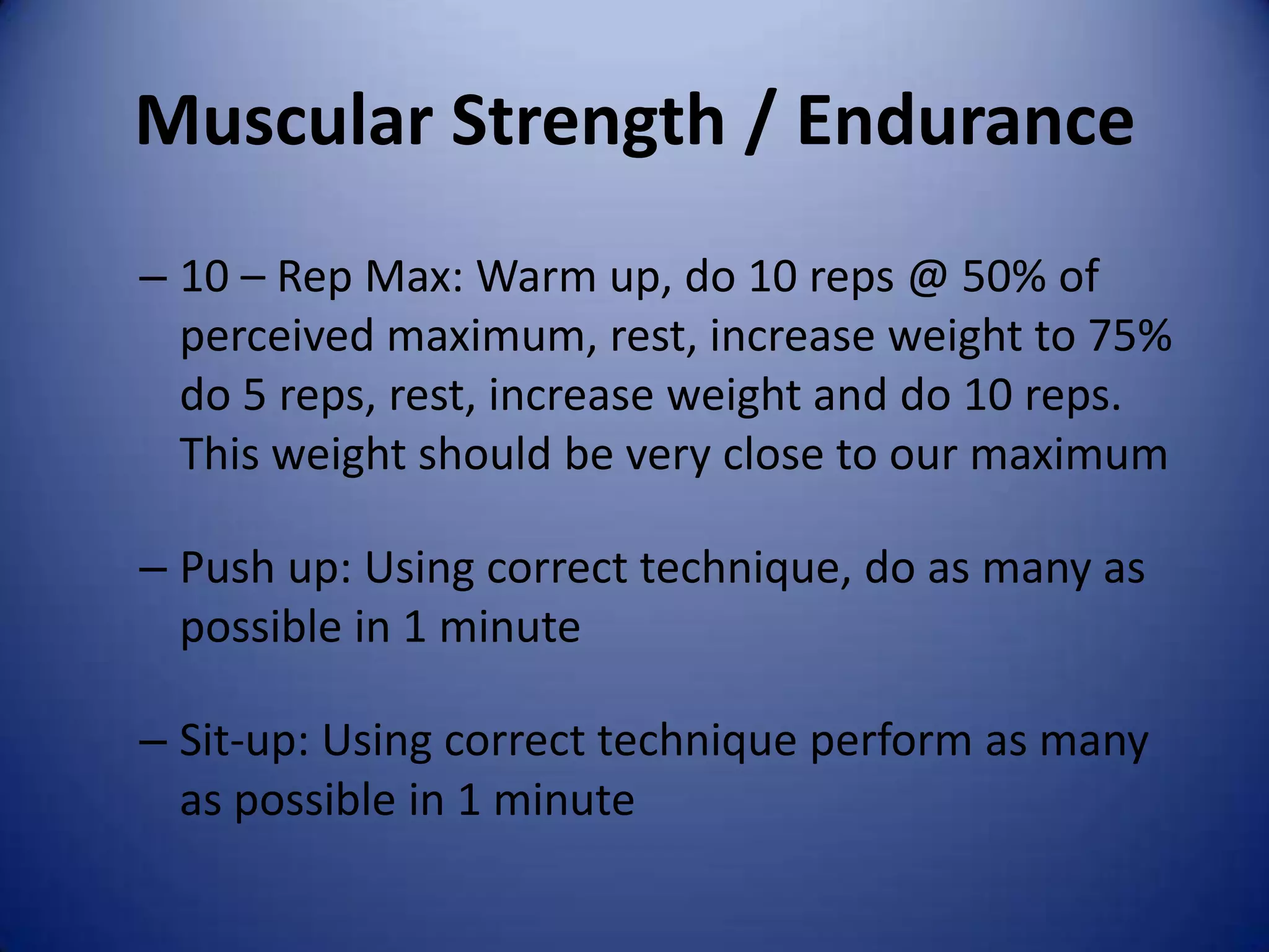 Muscular Strength / Endurance
– 10 – Rep Max: Warm up, do 10 reps @ 50% of
  perceived maximum, rest, increase weight to 75%
  do 5 reps, rest, increase weight and do 10 reps.
  This weight should be very close to our maximum

– Push up: Using correct technique, do as many as
  possible in 1 minute

– Sit-up: Using correct technique perform as many
  as possible in 1 minute
 
