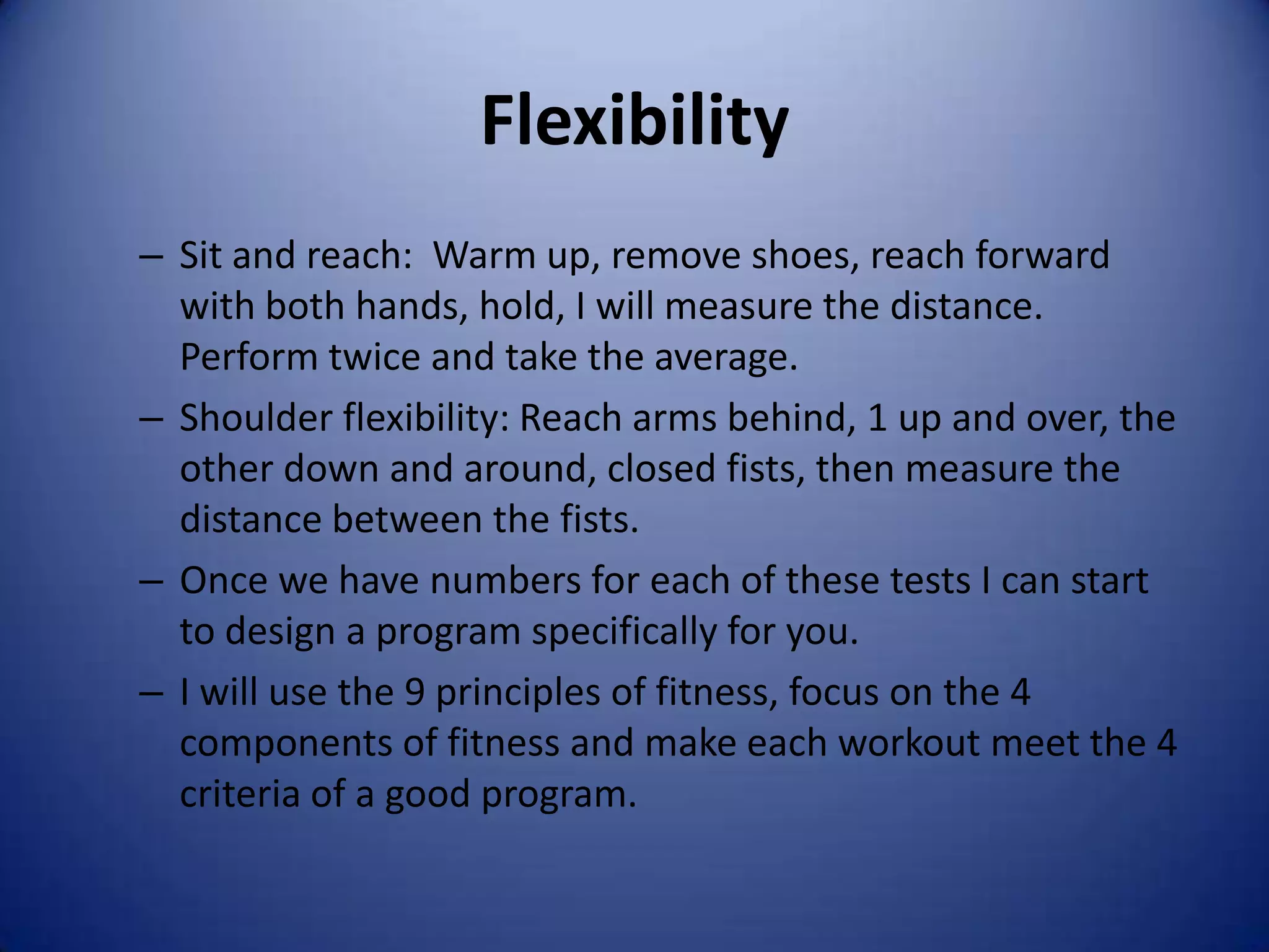 Flexibility
– Sit and reach: Warm up, remove shoes, reach forward
  with both hands, hold, I will measure the distance.
  Perform twice and take the average.
– Shoulder flexibility: Reach arms behind, 1 up and over, the
  other down and around, closed fists, then measure the
  distance between the fists.
– Once we have numbers for each of these tests I can start
  to design a program specifically for you.
– I will use the 9 principles of fitness, focus on the 4
  components of fitness and make each workout meet the 4
  criteria of a good program.
 