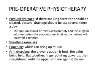 PRE-OPERATIVE PHYSIOTHERAPY
• Postural drainage: If there are lung secretion should be
  cleared, postural drainage should be use several times
  a day.
   – The sputum should be measured carefully and the surgeon
     informed when the amount is minimal, as the patient will
     ready for operation.
• Breathing exercises
• Coughing: which can bring up mucus
• Arm exercises: the prayer position is best, the palm
  being held, flat together, finger pointing upwards, then
  straightened until the upper arm are against the ear.
 